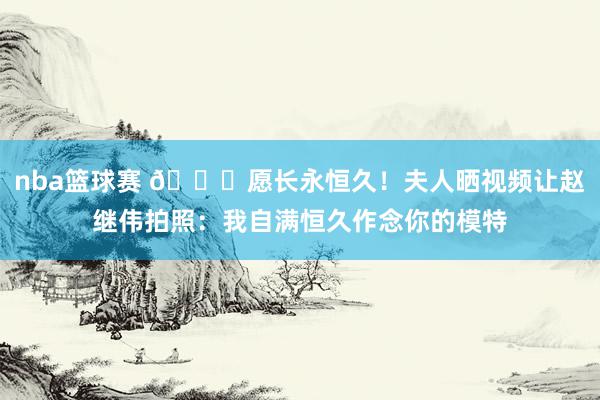 nba篮球赛 😁愿长永恒久！夫人晒视频让赵继伟拍照：我自满恒久作念你的模特