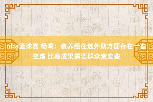 nba篮球赛 杨鸣：教养组在选外助方面存在一些空虚 比赛成果