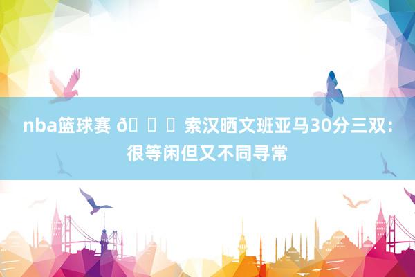 nba篮球赛 👀索汉晒文班亚马30分三双：很等闲但又不同寻常