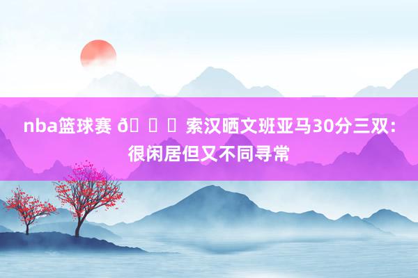 nba篮球赛 👀索汉晒文班亚马30分三双：很闲居但又不同寻常