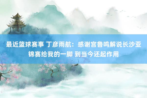 最近篮球赛事 丁彦雨航：感谢宫鲁鸣解说长沙亚锦赛给我的一脚 到当今还起作用