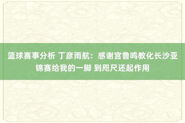 篮球赛事分析 丁彦雨航：感谢宫鲁鸣教化长沙亚锦赛给我的一脚 到咫尺还起作用