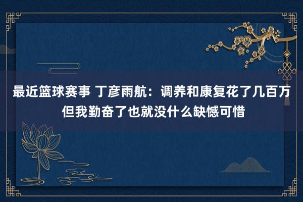 最近篮球赛事 丁彦雨航：调养和康复花了几百万 但我勤奋了也就没什么缺憾可惜