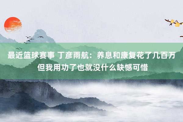 最近篮球赛事 丁彦雨航：养息和康复花了几百万 但我用功了也就没什么缺憾可惜