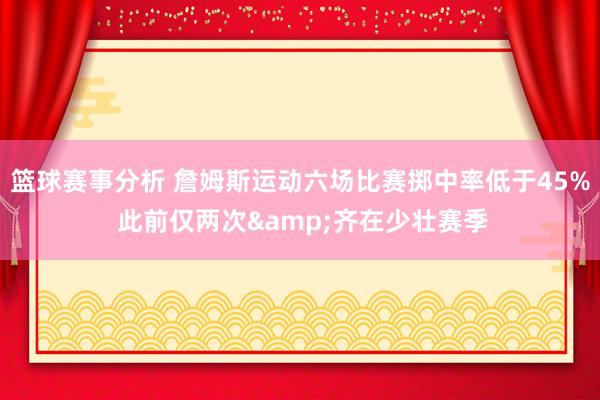 篮球赛事分析 詹姆斯运动六场比赛掷中率低于45% 此前仅两次&齐在少壮赛季