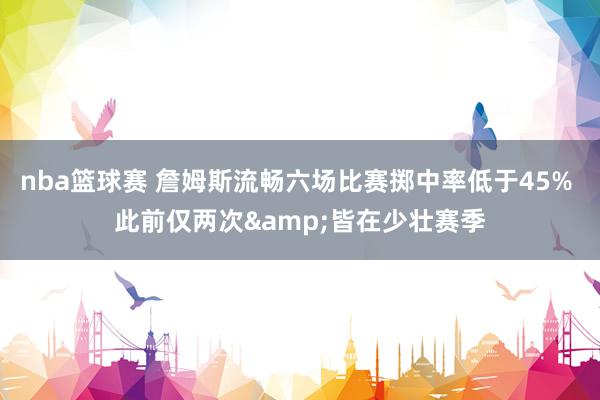 nba篮球赛 詹姆斯流畅六场比赛掷中率低于45% 此前仅两次&皆在少壮赛季