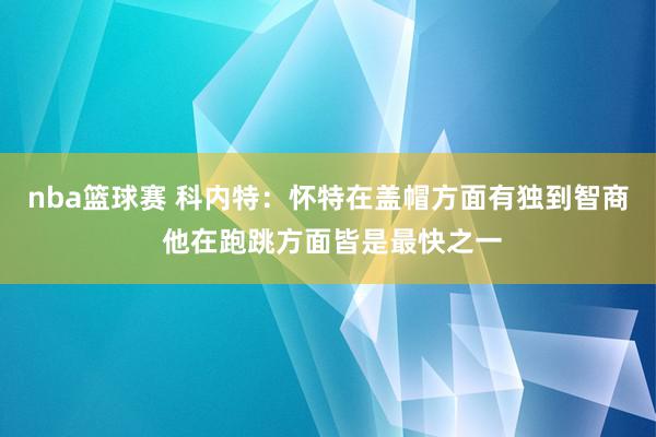 nba篮球赛 科内特：怀特在盖帽方面有独到智商 他在跑跳方面皆是最快之一