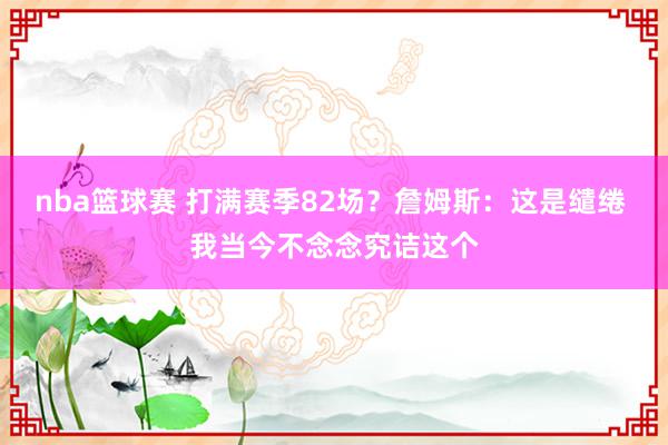 nba篮球赛 打满赛季82场？詹姆斯：这是缱绻 我当今不念念究诘这个