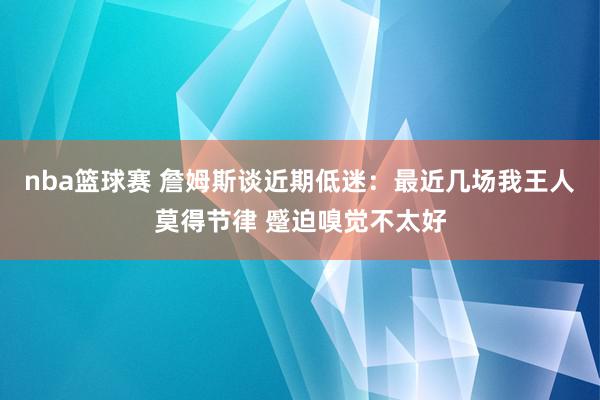 nba篮球赛 詹姆斯谈近期低迷：最近几场我王人莫得节律 蹙迫嗅觉不太好