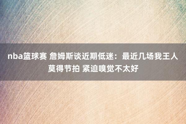 nba篮球赛 詹姆斯谈近期低迷：最近几场我王人莫得节拍 紧迫嗅觉不太好