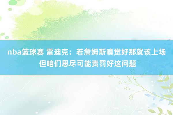 nba篮球赛 雷迪克：若詹姆斯嗅觉好那就该上场 但咱们思尽可能责罚好这问题