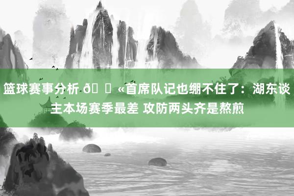 篮球赛事分析 😫首席队记也绷不住了：湖东谈主本场赛季最差 攻防两头齐是熬煎