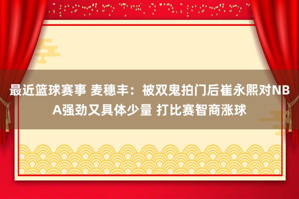 最近篮球赛事 麦穗丰：被双鬼拍门后崔永熙对NBA强劲又具体少量 打比赛智商涨球