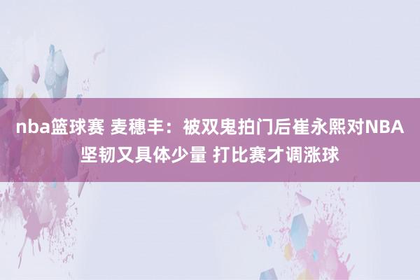 nba篮球赛 麦穗丰：被双鬼拍门后崔永熙对NBA坚韧又具体少量 打比赛才调涨球