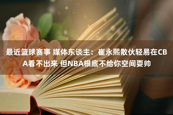 最近篮球赛事 媒体东谈主：崔永熙散伙轻易在CBA看不出来 但NBA根底不给你空间耍帅