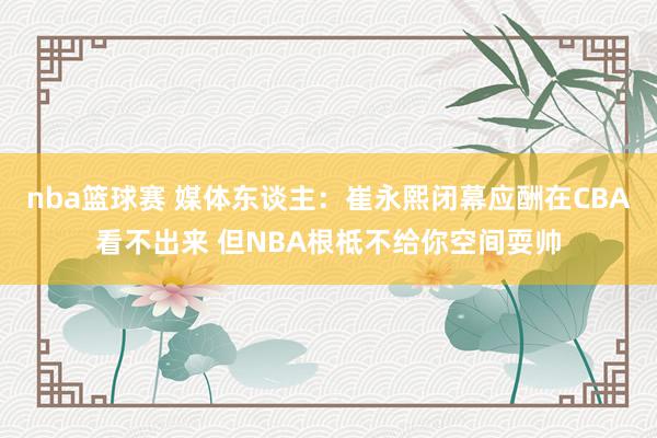 nba篮球赛 媒体东谈主：崔永熙闭幕应酬在CBA看不出来 但NBA根柢不给你空间耍帅