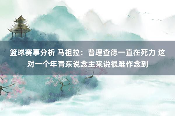 篮球赛事分析 马祖拉：普理查德一直在死力 这对一个年青东说念主来说很难作念到