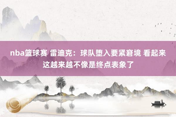 nba篮球赛 雷迪克：球队堕入要紧窘境 看起来这越来越不像是终点表象了