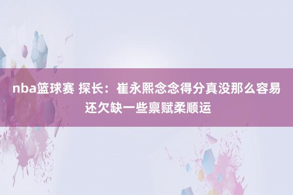 nba篮球赛 探长：崔永熙念念得分真没那么容易 还欠缺一些禀赋柔顺运