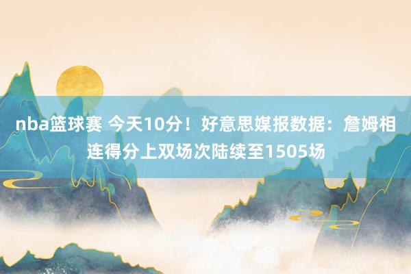 nba篮球赛 今天10分！好意思媒报数据：詹姆相连得分上双场次陆续至1505场