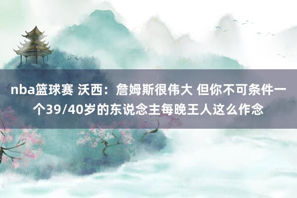 nba篮球赛 沃西：詹姆斯很伟大 但你不可条件一个39/40岁的东说念主每晚王人这么作念