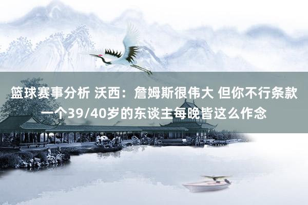 篮球赛事分析 沃西：詹姆斯很伟大 但你不行条款一个39/40岁的东谈主每晚皆这么作念