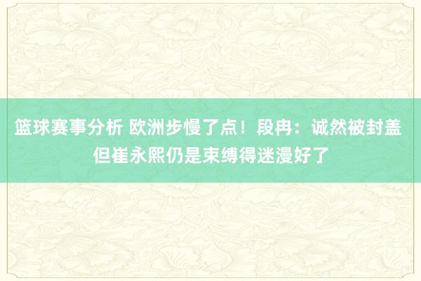 篮球赛事分析 欧洲步慢了点！段冉：诚然被封盖 但崔永熙仍是束缚得迷漫好了