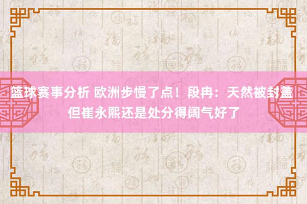 篮球赛事分析 欧洲步慢了点！段冉：天然被封盖 但崔永熙还是处分得阔气好了