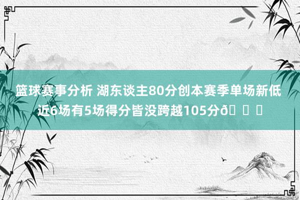 篮球赛事分析 湖东谈主80分创本赛季单场新低 近6场有5场得分皆没跨越105分😑