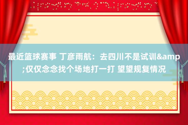 最近篮球赛事 丁彦雨航：去四川不是试训&仅仅念念找个场地打一打 望望规复情况