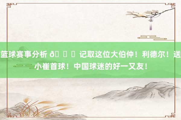 篮球赛事分析 😁记取这位大伯仲！利德尔！送小崔首球！中国球迷的好一又友！