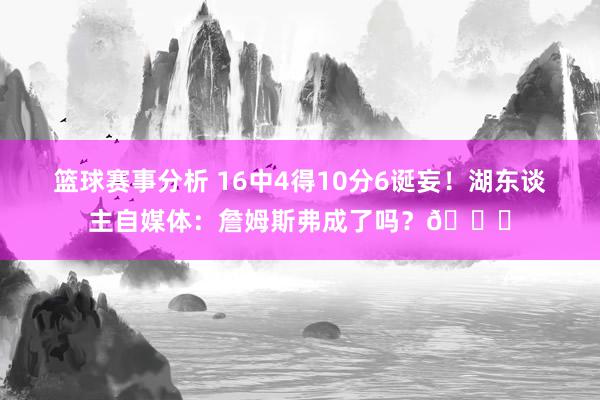 篮球赛事分析 16中4得10分6诞妄！湖东谈主自媒体：詹姆斯弗成了吗？💔