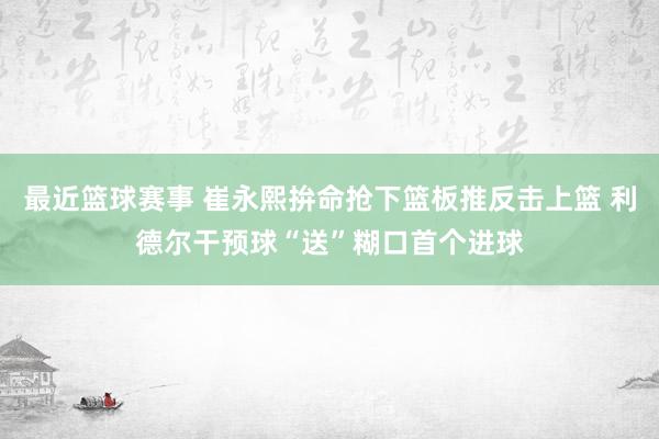 最近篮球赛事 崔永熙拚命抢下篮板推反击上篮 利德尔干预球“送”糊口首个进球