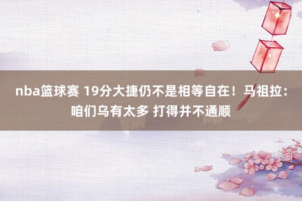 nba篮球赛 19分大捷仍不是相等自在！马祖拉：咱们乌有太多 打得并不通顺