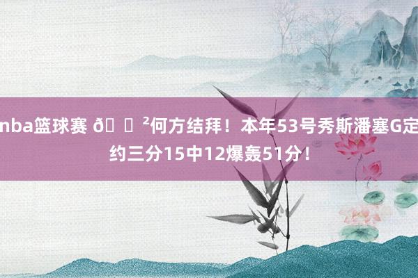 nba篮球赛 😲何方结拜！本年53号秀斯潘塞G定约三分15中12爆轰51分！