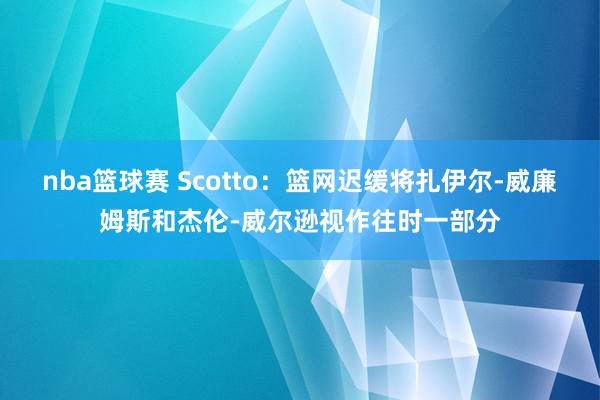 nba篮球赛 Scotto：篮网迟缓将扎伊尔-威廉姆斯和杰伦-威尔逊视作往时一部分