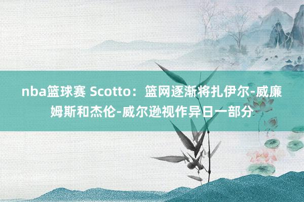 nba篮球赛 Scotto：篮网逐渐将扎伊尔-威廉姆斯和杰伦-威尔逊视作异日一部分