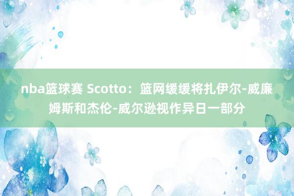 nba篮球赛 Scotto：篮网缓缓将扎伊尔-威廉姆斯和杰伦-威尔逊视作异日一部分