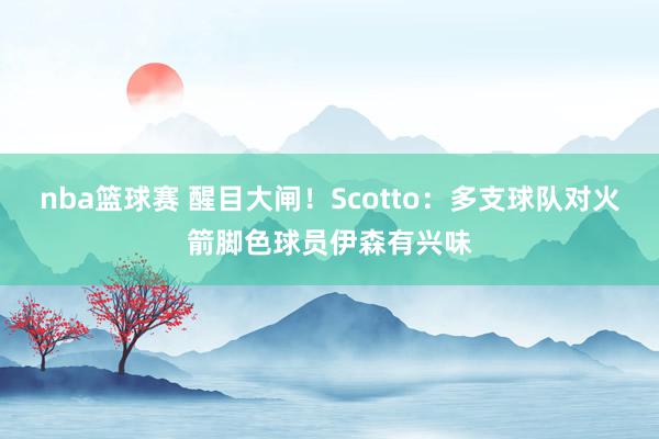 nba篮球赛 醒目大闸！Scotto：多支球队对火箭脚色球员伊森有兴味