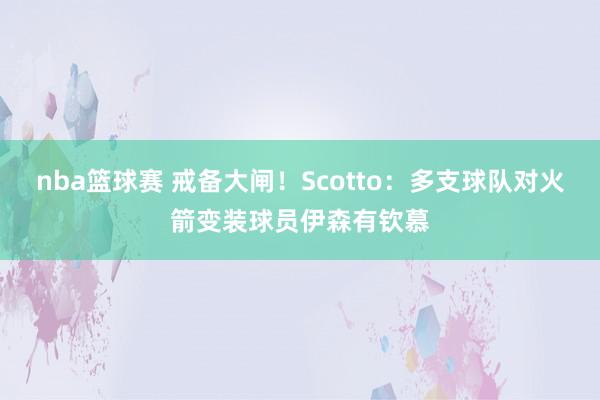 nba篮球赛 戒备大闸！Scotto：多支球队对火箭变装球员伊森有钦慕