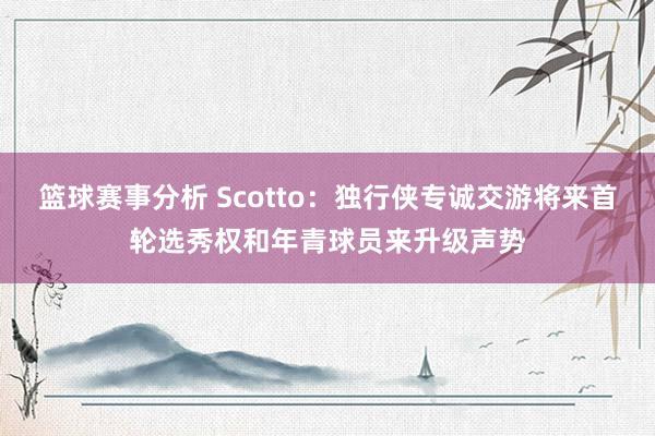 篮球赛事分析 Scotto：独行侠专诚交游将来首轮选秀权和年青球员来升级声势