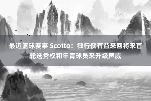 最近篮球赛事 Scotto：独行侠有益来回将来首轮选秀权和年青球员来升级声威