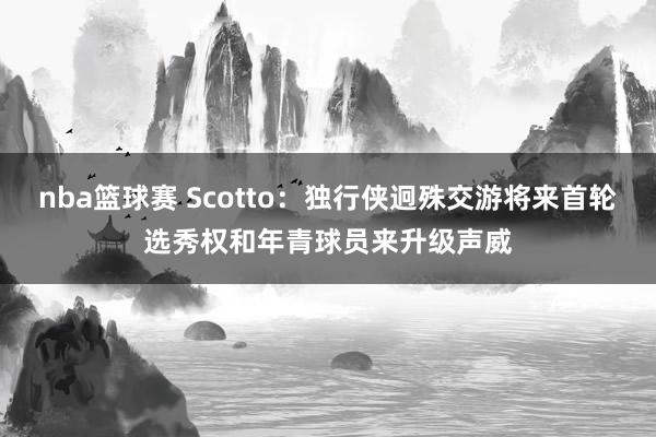 nba篮球赛 Scotto：独行侠迥殊交游将来首轮选秀权和年青球员来升级声威