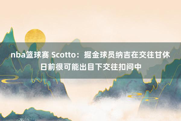 nba篮球赛 Scotto：掘金球员纳吉在交往甘休日前很可能出目下交往扣问中