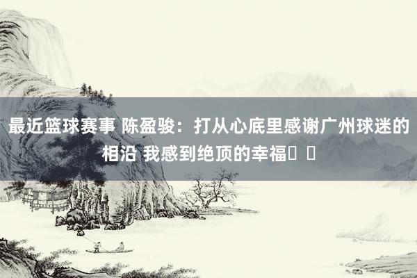 最近篮球赛事 陈盈骏：打从心底里感谢广州球迷的相沿 我感到绝顶的幸福❤️