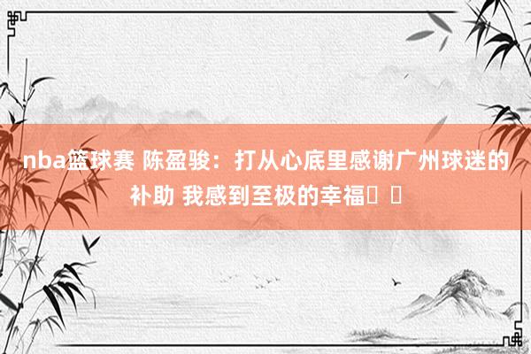 nba篮球赛 陈盈骏：打从心底里感谢广州球迷的补助 我感到至极的幸福❤️