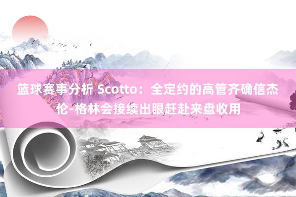 篮球赛事分析 Scotto：全定约的高管齐确信杰伦-格林会接续出眼赶赴来盘收用