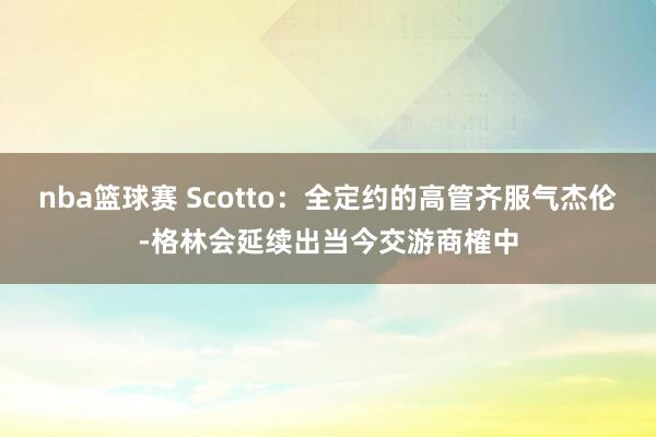 nba篮球赛 Scotto：全定约的高管齐服气杰伦-格林会延续出当今交游商榷中