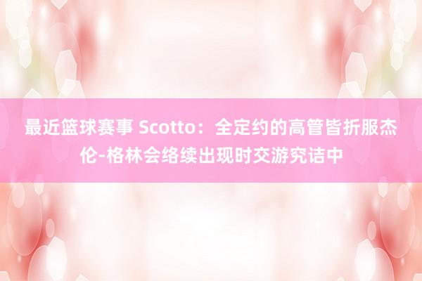 最近篮球赛事 Scotto：全定约的高管皆折服杰伦-格林会络续出现时交游究诘中