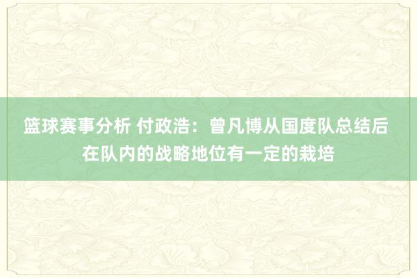 篮球赛事分析 付政浩：曾凡博从国度队总结后 在队内的战略地位有一定的栽培